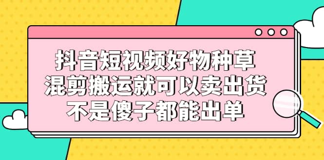 （2306期）抖音短视频好物种草，混剪搬运就可以卖出货，不是傻子都能出单插图