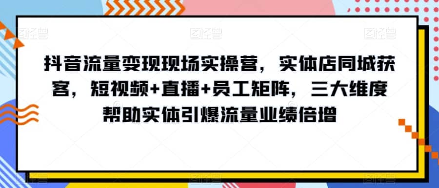 抖音流量变现现场实操营，实体店同城获客，短视频+直播+员工矩阵，三大维度帮助实体引爆流量业绩倍增插图