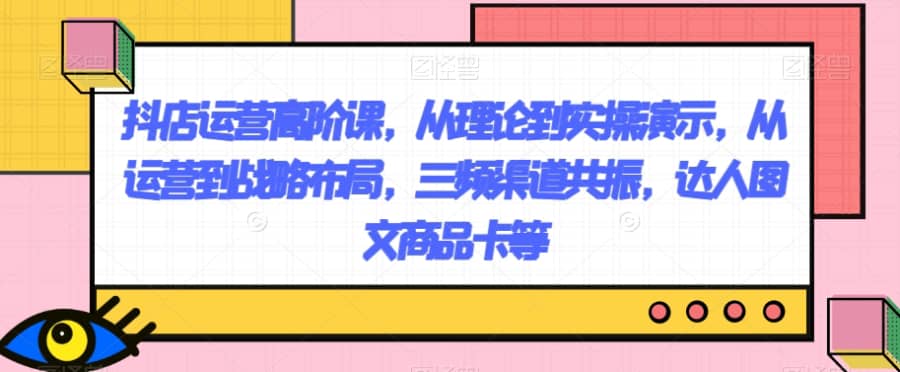 抖店运营高阶课，从理论到实操演示，从运营到战略布局，三频渠道共振，达人图文商品卡等插图