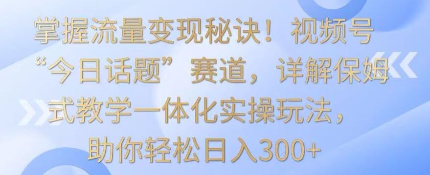 掌握流量变现秘诀！视频号“今日话题”赛道，详解保姆式教学一体化实操玩法，助你轻松日入300+【揭秘】插图