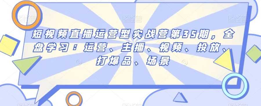 短视频直播运营型实战营第35期，全盘学习：运营、主播、视频、投放、打爆品、场景插图