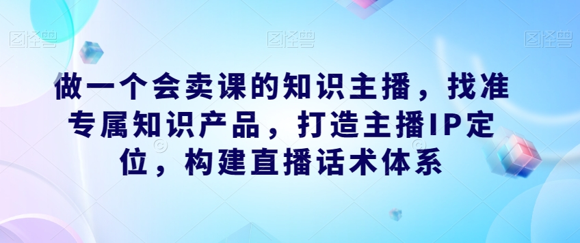 做一个会卖课的知识主播，找准专属知识产品，打造主播IP定位，构建直播话术体系插图