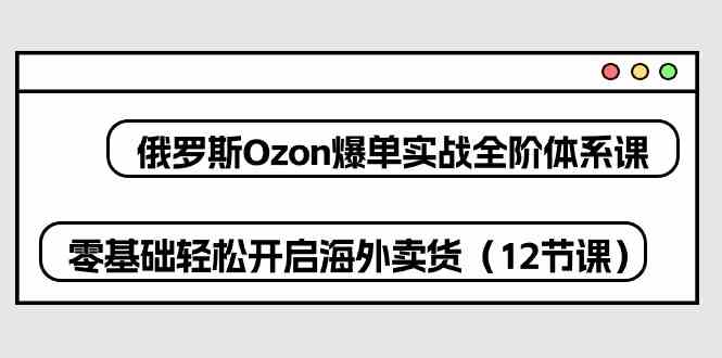 俄罗斯Ozon爆单实战全阶体系课，零基础轻松开启海外卖货（12节课）插图