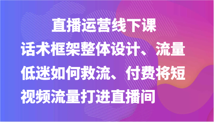 直播运营线下课-话术框架整体设计、流量低迷如何救流、付费将短视频流量打进直播间插图