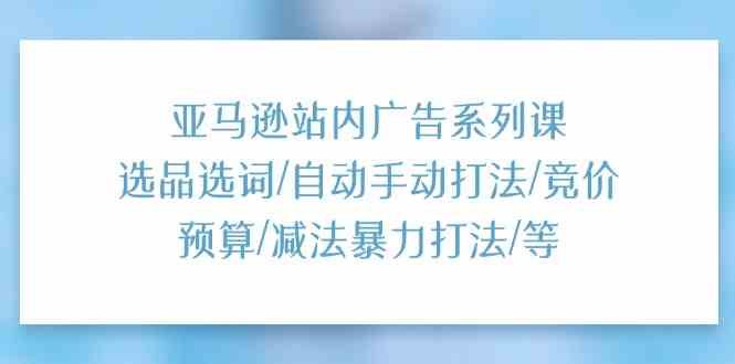 亚马逊站内广告系列课：选品选词/自动手动打法/竞价预算/减法暴力打法/等插图