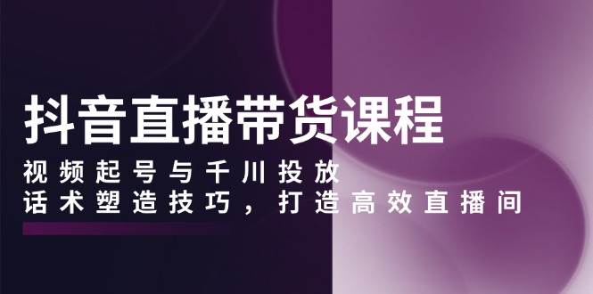 （13848期）抖音直播带货课程，视频起号与千川投放，话术塑造技巧，打造高效直播间插图